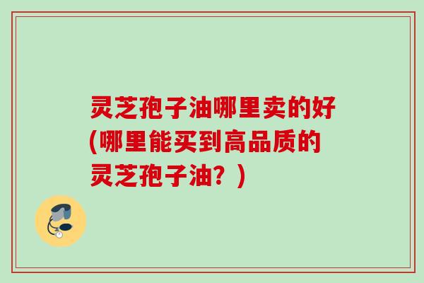 灵芝孢子油哪里卖的好(哪里能买到高品质的灵芝孢子油？)