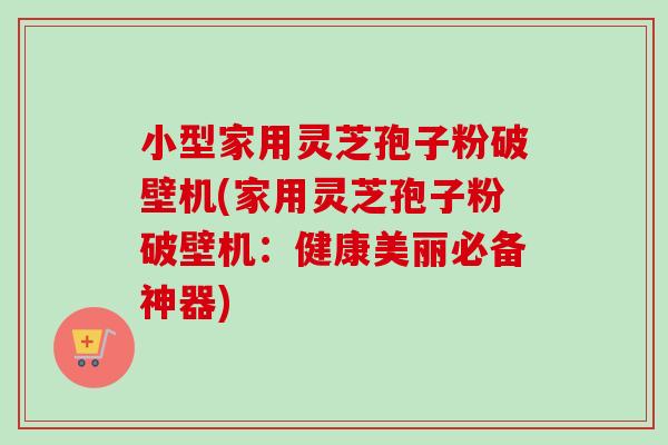 小型家用灵芝孢子粉破壁机(家用灵芝孢子粉破壁机:健康美丽必备神器) 小型家用灵芝孢子粉破壁机(家用灵芝孢子粉破壁机:健康美丽必备神器)