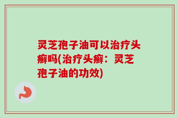 灵芝孢子油可以头癣吗(头癣：灵芝孢子油的功效)