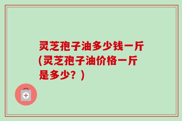 灵芝孢子油多少钱一斤(灵芝孢子油价格一斤是多少？)