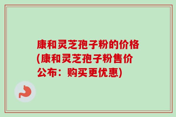 康和灵芝孢子粉的价格(康和灵芝孢子粉售价公布:购买更优惠) 康和灵芝孢子粉的价格(康和灵芝孢子粉售价公布:购买更优惠)