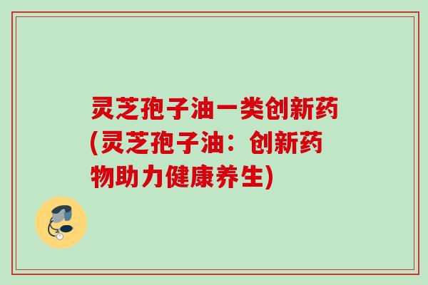 灵芝孢子油一类创新药(灵芝孢子油:创新助力健康养生) 灵芝孢子油一类创新药(灵芝孢子油:创新助力健康养生)