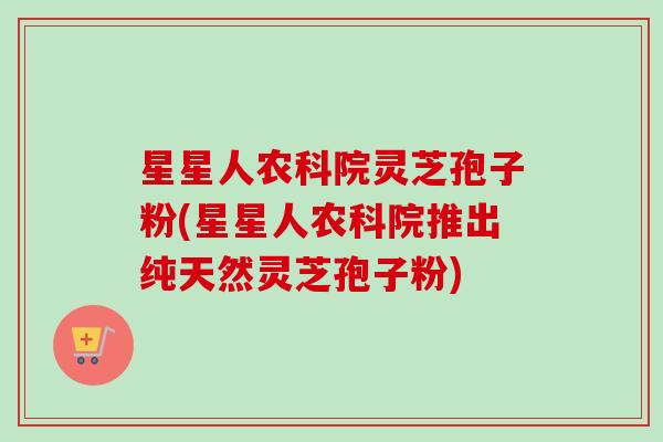 星星人农科院灵芝孢子粉(星星人农科院推出纯天然灵芝孢子粉)