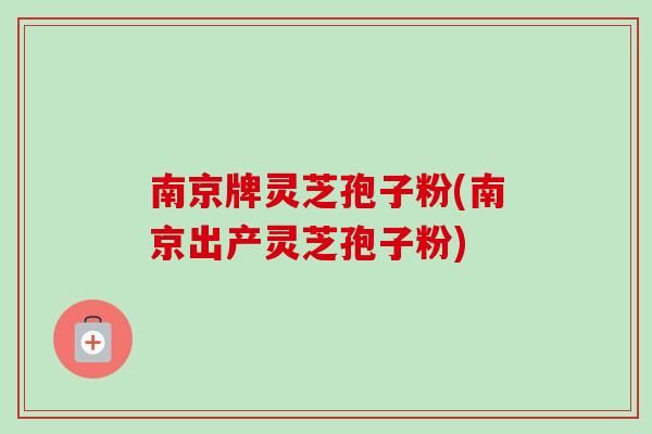 南京牌灵芝孢子粉(南京出产灵芝孢子粉)