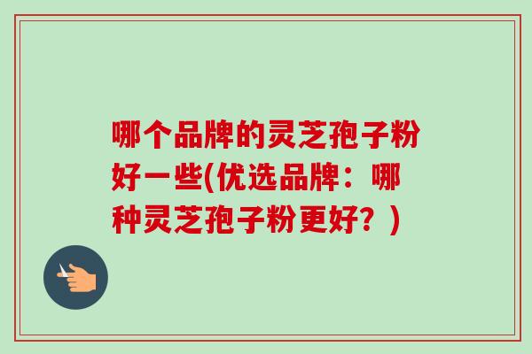 哪个品牌的灵芝孢子粉好一些(优选品牌：哪种灵芝孢子粉更好？)