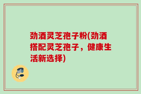 劲酒灵芝孢子粉(劲酒搭配灵芝孢子,健康生活新选择) 劲酒灵芝孢子粉(劲酒搭配灵芝孢子,健康生活新选择)