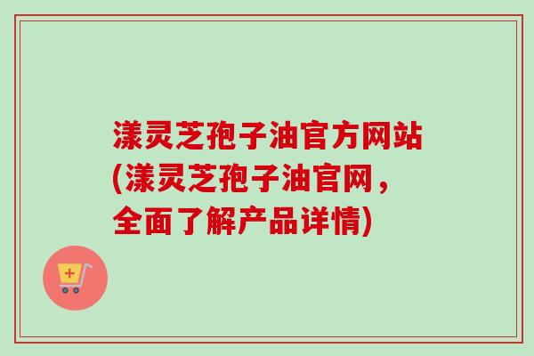 漾灵芝孢子油官方网站(漾灵芝孢子油官网,全面了解产品详情) 漾灵芝孢子油官方网站(漾灵芝孢子油官网,全面了解产品详情)