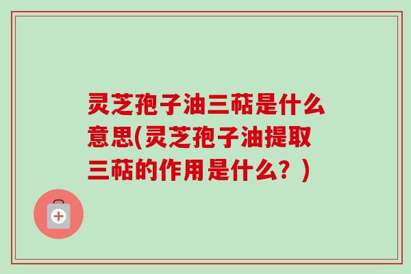 灵芝孢子油三萜是什么意思(灵芝孢子油提取三萜的作用是什么？)