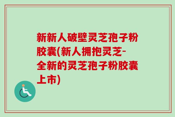 新新人破壁灵芝孢子粉胶囊(新人拥抱灵芝-全新的灵芝孢子粉胶囊上市) 新新人破壁灵芝孢子粉胶囊(新人拥抱灵芝-全新的灵芝孢子粉胶囊上市)