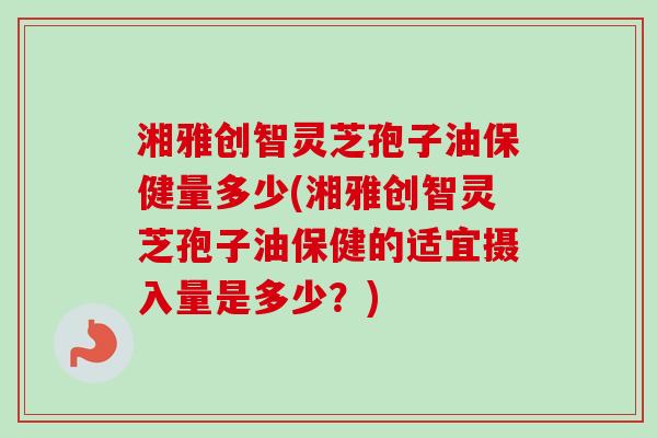湘雅创智灵芝孢子油保健量多少(湘雅创智灵芝孢子油保健的适宜摄入量是多少?) 湘雅创智灵芝孢子油保健量多少(湘雅创智灵芝孢子油保健的适宜摄入量是多少?)