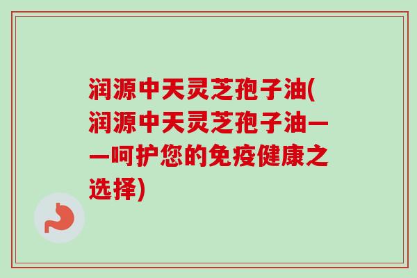 润源中天灵芝孢子油(润源中天灵芝孢子油——呵护您的免疫健康之选择)