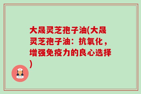 大晟灵芝孢子油(大晟灵芝孢子油:,增强免疫力的良心选择) 大晟灵芝孢子油(大晟灵芝孢子油:,增强免疫力的良心选择)