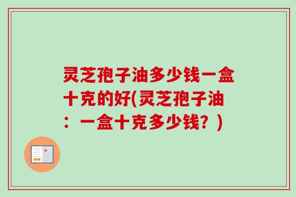 灵芝孢子油多少钱一盒十克的好(灵芝孢子油:一盒十克多少钱?) 灵芝孢子油多少钱一盒十克的好(灵芝孢子油:一盒十克多少钱?)