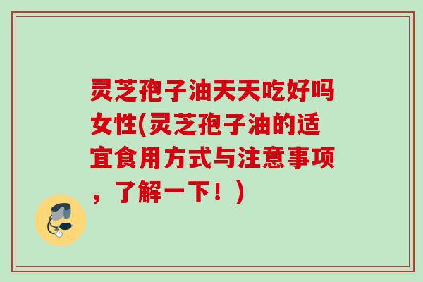灵芝孢子油天天吃好吗女性(灵芝孢子油的适宜食用方式与注意事项，了解一下！)