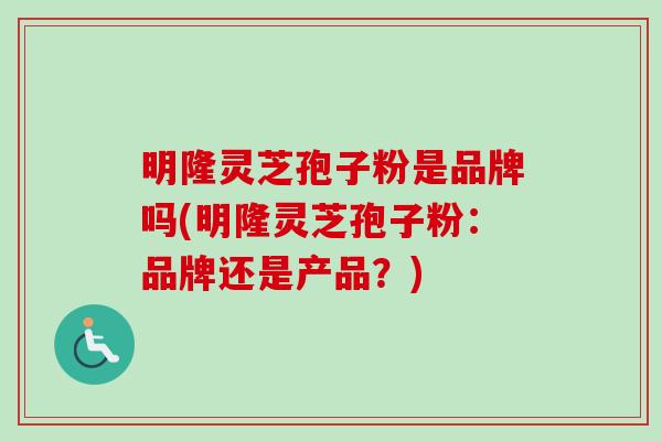明隆灵芝孢子粉是品牌吗(明隆灵芝孢子粉:品牌还是产品?) 明隆灵芝孢子粉是品牌吗(明隆灵芝孢子粉:品牌还是产品?)