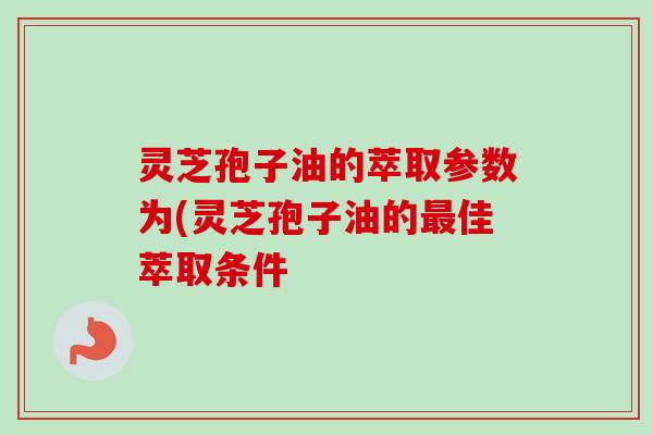 灵芝孢子油的萃取参数为(灵芝孢子油的佳萃取条件 灵芝孢子油的萃取参数为(灵芝孢子油的佳萃取条件