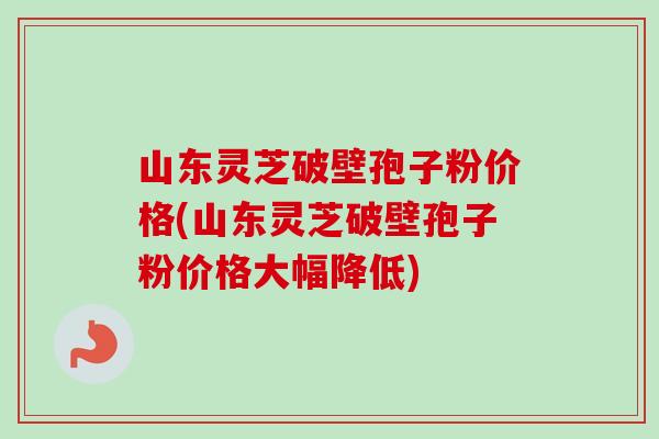 山东灵芝破壁孢子粉价格(山东灵芝破壁孢子粉价格大幅降低) 山东灵芝破壁孢子粉价格(山东灵芝破壁孢子粉价格大幅降低)
