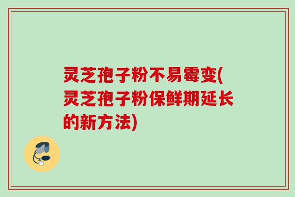 灵芝孢子粉不易霉变(灵芝孢子粉保鲜期延长的新方法) 灵芝孢子粉不易霉变(灵芝孢子粉保鲜期延长的新方法)