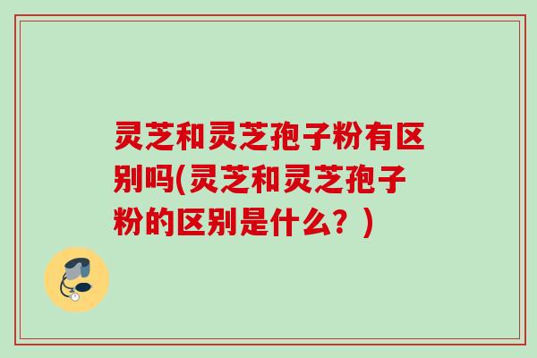 灵芝和灵芝孢子粉有区别吗(灵芝和灵芝孢子粉的区别是什么?) 灵芝和灵芝孢子粉有区别吗(灵芝和灵芝孢子粉的区别是什么?)