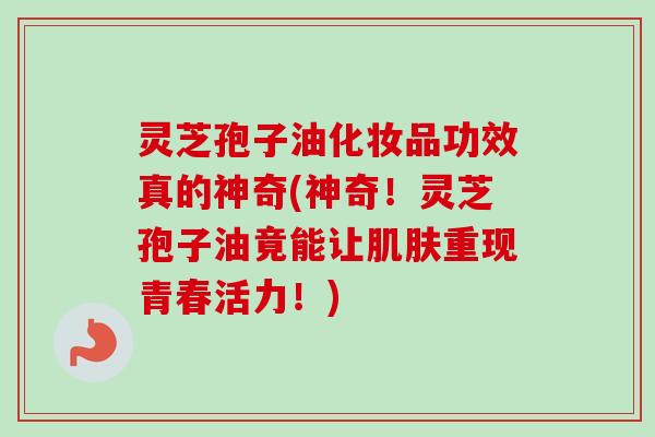 灵芝孢子油化妆品功效真的神奇(神奇!灵芝孢子油竟能让重现青春活力!) 灵芝孢子油化妆品功效真的神奇(神奇!灵芝孢子油竟能让重现青春活力!)