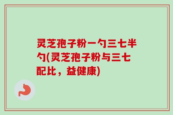 灵芝孢子粉一勺三七半勺(灵芝孢子粉与三七配比，益健康)
