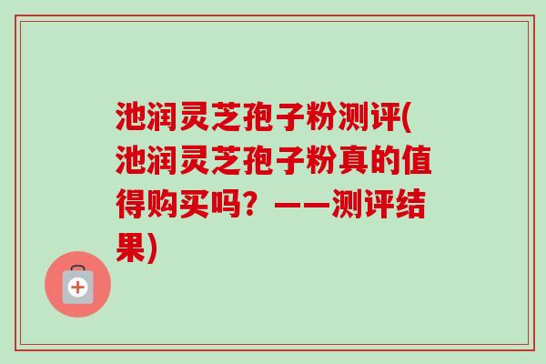 池润灵芝孢子粉测评(池润灵芝孢子粉真的值得购买吗?——测评结果) 池润灵芝孢子粉测评(池润灵芝孢子粉真的值得购买吗?——测评结果)