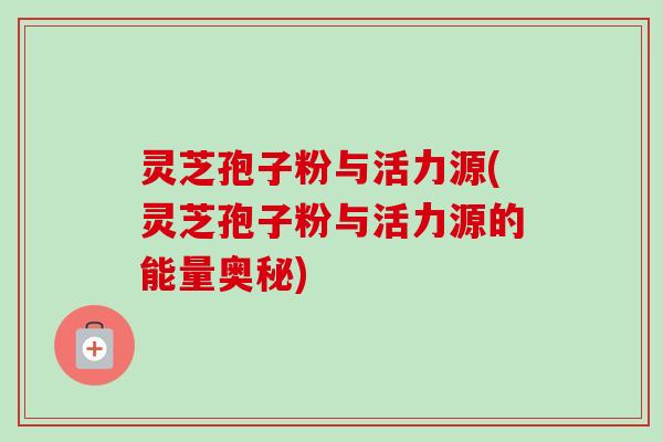 灵芝孢子粉与活力源(灵芝孢子粉与活力源的能量奥秘) 灵芝孢子粉与活力源(灵芝孢子粉与活力源的能量奥秘)