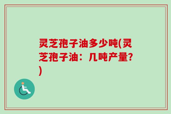 灵芝孢子油多少吨(灵芝孢子油:几吨产量?) 灵芝孢子油多少吨(灵芝孢子油:几吨产量?)