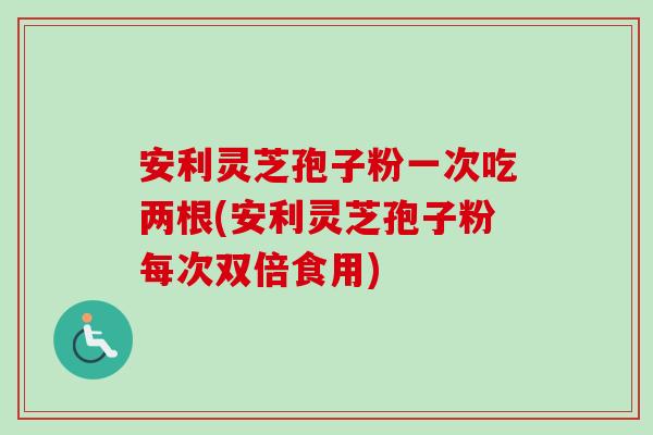 安利灵芝孢子粉一次吃两根(安利灵芝孢子粉每次双倍食用)