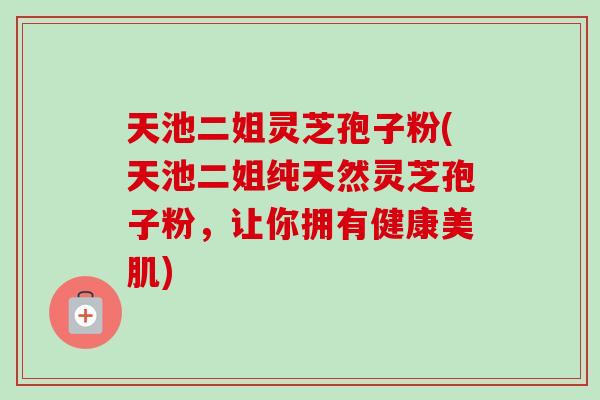 天池二姐灵芝孢子粉(天池二姐纯天然灵芝孢子粉,让你拥有健康美肌) 天池二姐灵芝孢子粉(天池二姐纯天然灵芝孢子粉,让你拥有健康美肌)