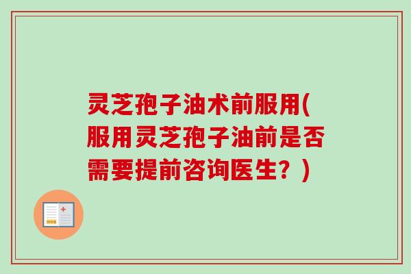 灵芝孢子油术前服用(服用灵芝孢子油前是否需要提前咨询医生?) 灵芝孢子油术前服用(服用灵芝孢子油前是否需要提前咨询医生?)