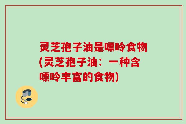 灵芝孢子油是嘌呤食物(灵芝孢子油:一种含嘌呤丰富的食物) 灵芝孢子油是嘌呤食物(灵芝孢子油:一种含嘌呤丰富的食物)