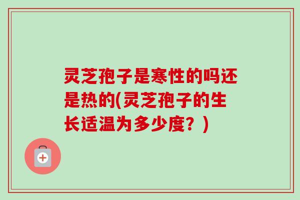 灵芝孢子是寒性的吗还是热的(灵芝孢子的生长适温为多少度?) 灵芝孢子是寒性的吗还是热的(灵芝孢子的生长适温为多少度?)