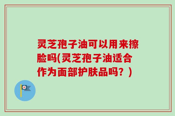 灵芝孢子油可以用来擦脸吗(灵芝孢子油适合作为面部护肤品吗?) 灵芝孢子油可以用来擦脸吗(灵芝孢子油适合作为面部护肤品吗?)