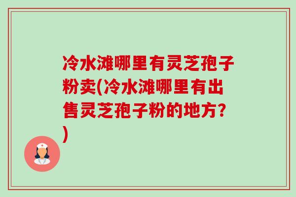 冷水滩哪里有灵芝孢子粉卖(冷水滩哪里有出售灵芝孢子粉的地方?) 冷水滩哪里有灵芝孢子粉卖(冷水滩哪里有出售灵芝孢子粉的地方?)
