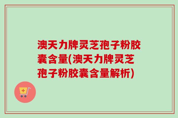 澳天力牌灵芝孢子粉胶囊含量(澳天力牌灵芝孢子粉胶囊含量解析)