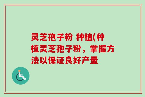 灵芝孢子粉 种植(种植灵芝孢子粉,掌握方法以保证良好产量 灵芝孢子粉 种植(种植灵芝孢子粉,掌握方法以保证良好产量