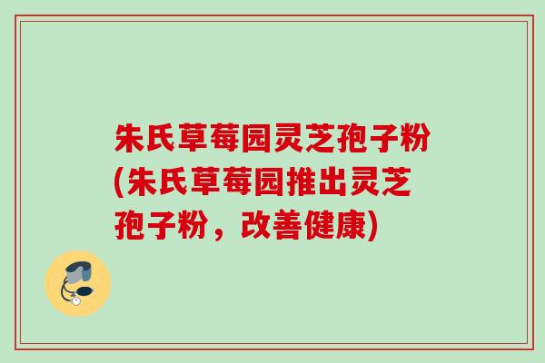 朱氏草莓园灵芝孢子粉(朱氏草莓园推出灵芝孢子粉,改善健康) 朱氏草莓园灵芝孢子粉(朱氏草莓园推出灵芝孢子粉,改善健康)