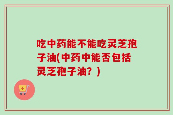 吃能不能吃灵芝孢子油(中能否包括灵芝孢子油?) 吃能不能吃灵芝孢子油(中能否包括灵芝孢子油?)