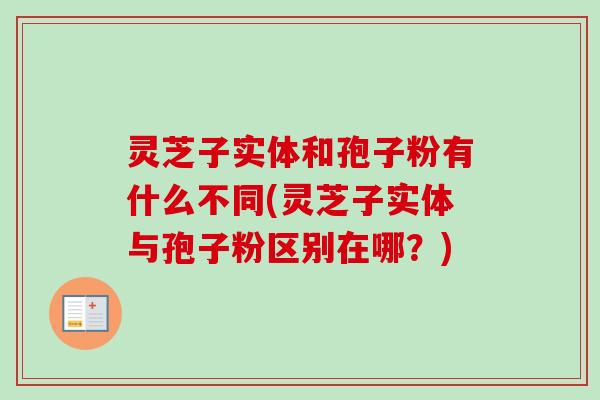 灵芝子实体和孢子粉有什么不同(灵芝子实体与孢子粉区别在哪?) 灵芝子实体和孢子粉有什么不同(灵芝子实体与孢子粉区别在哪?)
