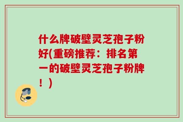 什么牌破壁灵芝孢子粉好(重磅推荐:排名第一的破壁灵芝孢子粉牌!) 什么牌破壁灵芝孢子粉好(重磅推荐:排名第一的破壁灵芝孢子粉牌!)