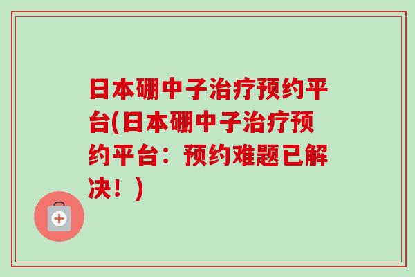 日本硼中子预约平台(日本硼中子预约平台:预约难题已解决!) 日本硼中子预约平台(日本硼中子预约平台:预约难题已解决!)