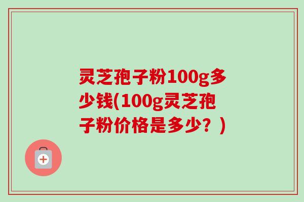 灵芝孢子粉100g多少钱(100g灵芝孢子粉价格是多少？)
