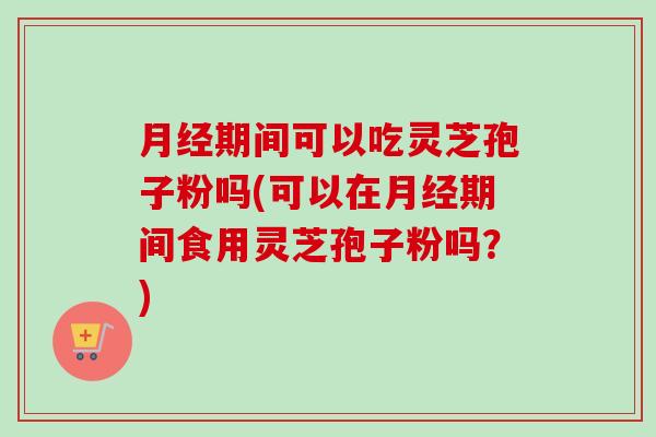 期间可以吃灵芝孢子粉吗(可以在期间食用灵芝孢子粉吗?) 期间可以吃灵芝孢子粉吗(可以在期间食用灵芝孢子粉吗?)