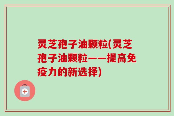 灵芝孢子油颗粒(灵芝孢子油颗粒——提高免疫力的新选择)