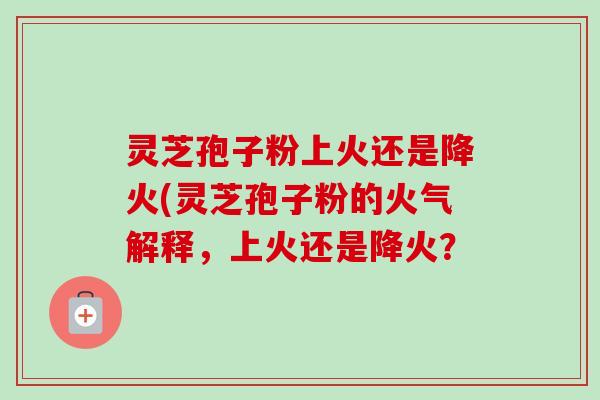 灵芝孢子粉上火还是降火(灵芝孢子粉的火气解释,上火还是降火? 灵芝孢子粉上火还是降火(灵芝孢子粉的火气解释,上火还是降火?