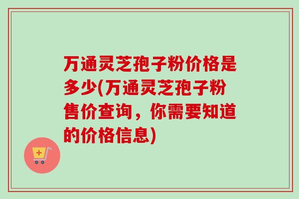 万通灵芝孢子粉价格是多少(万通灵芝孢子粉售价查询,你需要知道的价格信息) 万通灵芝孢子粉价格是多少(万通灵芝孢子粉售价查询,你需要知道的价格信息)