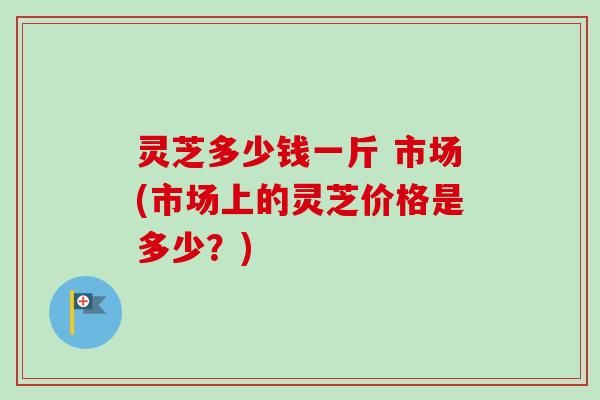 灵芝多少钱一斤 市场(市场上的灵芝价格是多少?) 灵芝多少钱一斤 市场(市场上的灵芝价格是多少?)