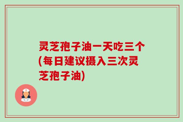 灵芝孢子油一天吃三个(每日建议摄入三次灵芝孢子油) 灵芝孢子油一天吃三个(每日建议摄入三次灵芝孢子油)