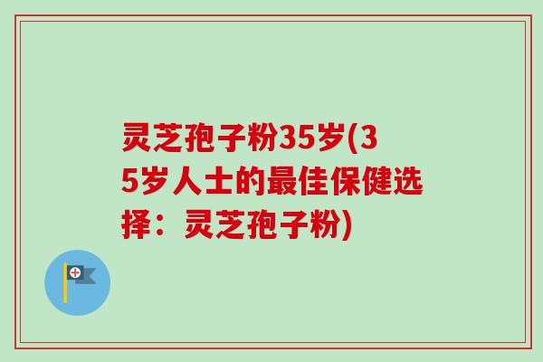 灵芝孢子粉35岁(35岁人士的佳保健选择：灵芝孢子粉)